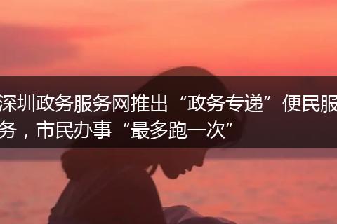 深圳政务服务网推出“政务专递”便民服务,市民办事“最多跑一次”