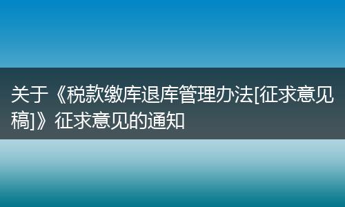 关于《税款缴库退库管理办法[征求意见稿]》征求意见的通知