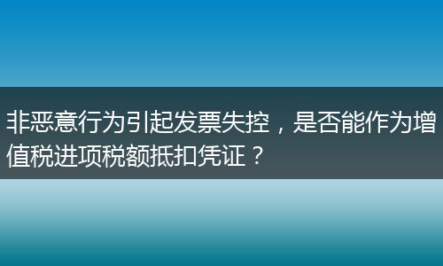 非恶意行为引起发票失控,是否能作为增值税进项税额抵扣凭证?