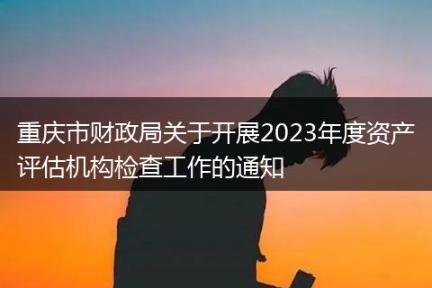重庆市财政局关于开展2023年度资产评估机构检查工作的通知