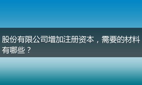 股份有限公司增加注册资本,需要的材料有哪些?