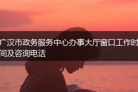 广汉市政务服务中心办事大厅窗口工作时间及咨询电话