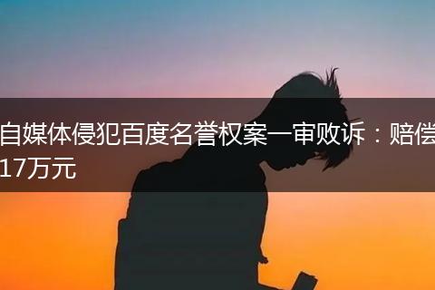 自媒体侵犯百度名誉权案一审败诉:赔偿17万元