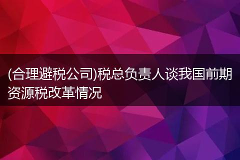 (合理避税公司)税总负责人谈我国前期资源税改革情况