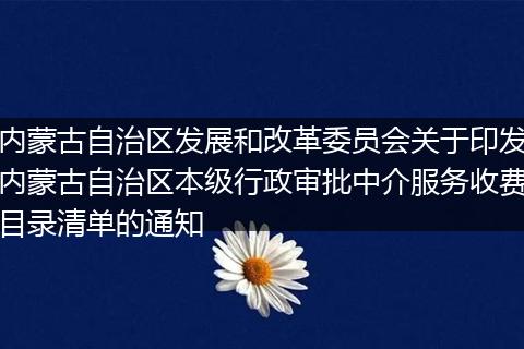 内蒙古自治区发展和改革委员会关于印发内蒙古自治区本级行政审批中介服务收费目录清单的通知
