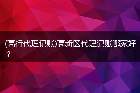 (高行代理记账)高新区代理记账哪家好?