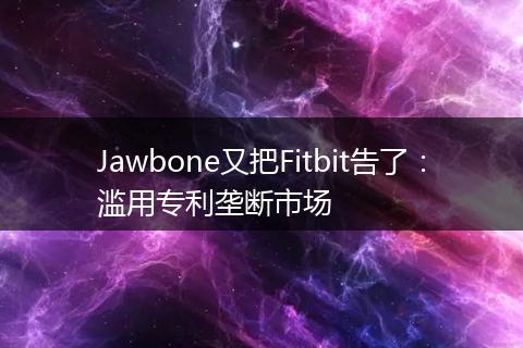 Jawbone又把Fitbit告了:滥用专利垄断市场