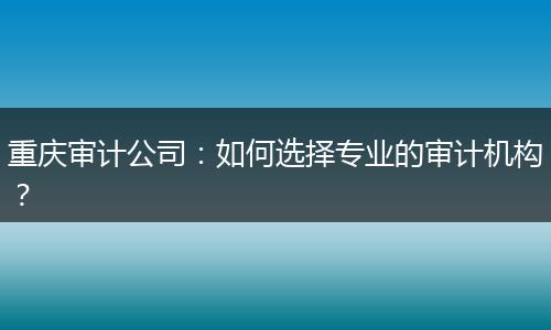 重庆审计公司:如何选择专业的审计机构?
