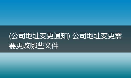 (公司地址变更通知) 公司地址变更需要更改哪些文件