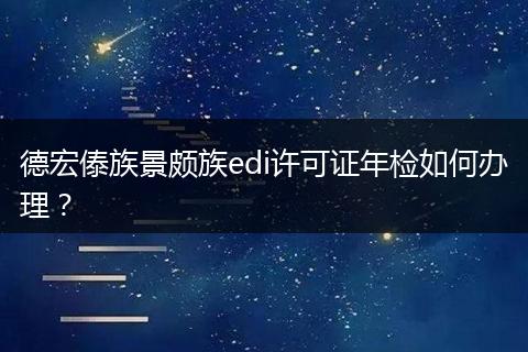 德宏傣族景颇族edi许可证年检如何办理？