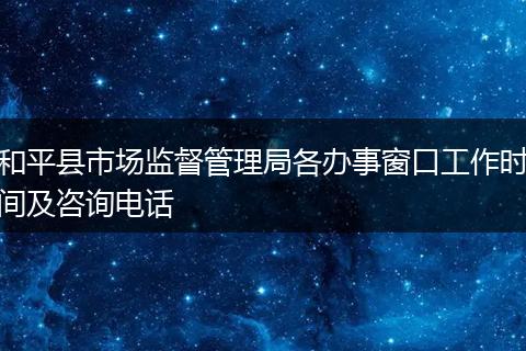 和平县市场监督管理局各办事窗口工作时间及咨询电话