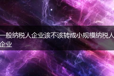 一般纳税人企业该不该转成小规模纳税人企业
