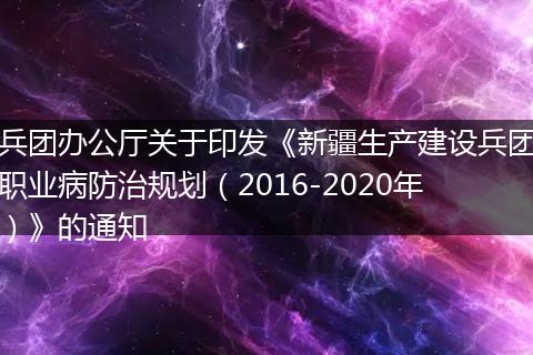 兵团办公厅关于印发《新疆生产建设兵团职业病防治规划（2016-2020年）》的通知