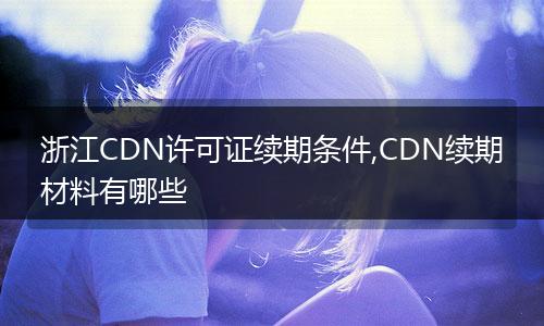 浙江CDN许可证续期条件,CDN续期材料有哪些