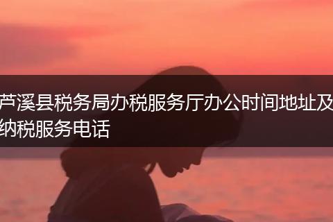 芦溪县税务局办税服务厅办公时间地址及纳税服务电话