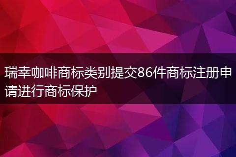 瑞幸咖啡商标类别提交86件商标注册申请进行商标保护