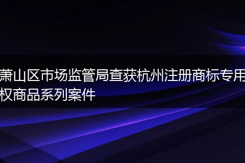 萧山区市场监管局查获杭州注册商标专用权商品系列案件