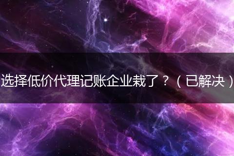 选择低价代理记账企业栽了？（已解决）