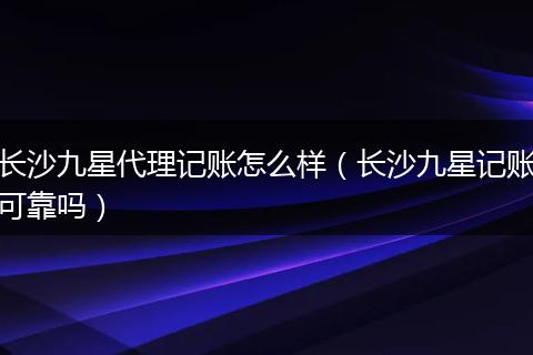 长沙九星代理记账怎么样（长沙九星记账可靠吗）
