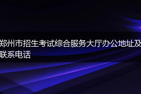 郑州市招生考试综合服务大厅办公地址及联系电话
