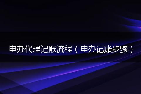 申办代理记账流程(申办记账步骤)
