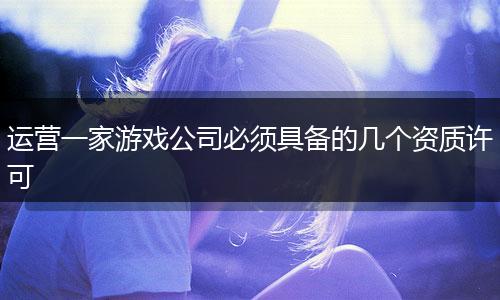 运营一家游戏公司必须具备的几个资质许可